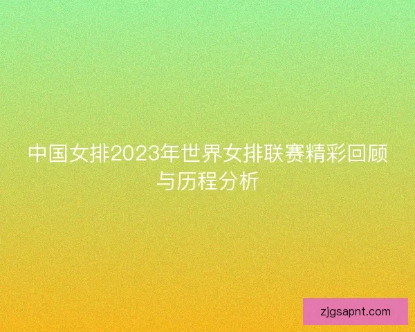 中国女排2023年世界女排联赛精彩回顾与历程分析
